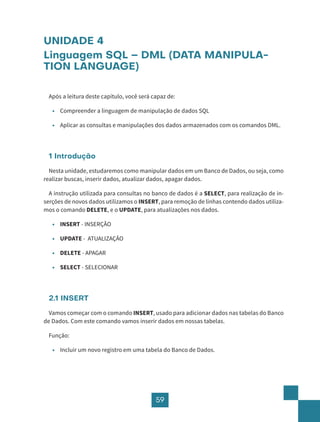 59
UNIDADE 4
Linguagem SQL – DML (DATA MANIPULA-
TION LANGUAGE)
Após a leitura deste capítulo, você será capaz de:
• Compreender a linguagem de manipulação de dados SQL
• Aplicar as consultas e manipulações dos dados armazenados com os comandos DML.
1 Introdução
Nesta unidade, estudaremos como manipular dados em um Banco de Dados, ou seja, como
realizar buscas, inserir dados, atualizar dados, apagar dados.
A instrução utilizada para consultas no banco de dados é a SELECT, para realização de in-
serções de novos dados utilizamos o INSERT, para remoção de linhas contendo dados utiliza-
mos o comando DELETE, e o UPDATE, para atualizações nos dados.
• INSERT - INSERÇÃO
• UPDATE - ATUALIZAÇÃO
• DELETE - APAGAR
• SELECT - SELECIONAR
2.1 INSERT
Vamos começar com o comando INSERT, usado para adicionar dados nas tabelas do Banco
de Dados. Com este comando vamos inserir dados em nossas tabelas.
Função:
• Incluir um novo registro em uma tabela do Banco de Dados.
 