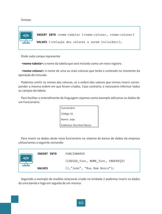 60
Sintaxe:
Onde cada campo representa:
<nome-tabela>: o nome da tabela que será incluída como um novo registro.
<nome-coluna>: o nome de uma ou mais colunas que terão o conteúdo no momento da
operação de inclusão.
Podemos omitir os nomes das colunas, se a ordem dos valores que iremos inserir corres-
ponder a mesma ordem em que foram criados. Caso contrário, é necessário informar todos
os campos da tabela.
Para facilitar o entendimento da linguagem vejamos como exemplo adicionar os dados de
um Funcionário:
Funcionário
Código: 01
Nome: João
Endereço: Rua Dom Bosco
Para inserir os dados deste novo funcionário no sistema de banco de dados da empresa
utilizaríamos o seguinte comando:
Seguindo o exemplo do modelo relacional criado na Unidade 2 podemos inserir os dados
de uma banda e logo em seguida de um músico:
INSERT INTO <nome-tabela> (<nome-coluna>, <nome-coluna>)
VALUES (<relação dos valores a serem incluídos>);
</>
INSERT INTO FUNCIONARIO
				(CODIGO_func, NOME_func, ENDEREÇO)
VALUES 		 (1,”João”, “Rua Dom Bosco”);
</>
 
