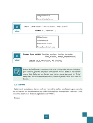 61
Código da banda: 1
Nome da Banda: Forever
Código Musico: 1
Código Banda: 1
Nome Musico: Ananias
Tempo Experiência: 3 anos
2.2 UPDATE
Após inserir os dados no banco, pode ser necessário realizar atualizações, por exemplo:
um funcionário trocou de endereço, ou está trabalhando em outro projeto. Para estes casos,
utilizamos o comando de atualização de Banco UPDATE.
Sintaxe:
INSERT INTO BANDA (codigo_banda, nome_banda)
			 VALUES (1,”FOREVER”);
</>
insert into MUSICO (codigo_musico, Codigo_bandaFK, 		
					 nome_musico, tempo_experiencia)
		 values (1,1,”Ananias”, “3 anos”);
</>
Acesse a plataforma, e pesquise como inserir um grande volume de dados,
por exemplo, grandes empresas armazenam muitos dados e necessitam
migrar tais dados de um banco para outro, como isso pode ser feito?
Pesquise e encontre a melhor solução para inserção de dados em Banco de
Dados .
 