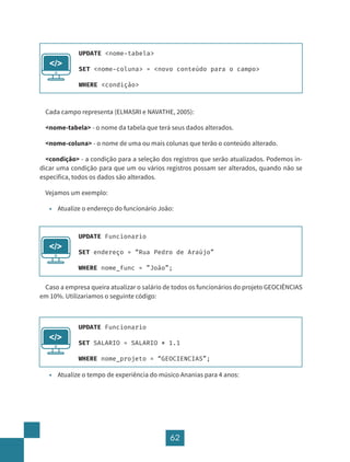 62
Cada campo representa (ELMASRI e NAVATHE, 2005):
<nome-tabela> - o nome da tabela que terá seus dados alterados.
<nome-coluna> - o nome de uma ou mais colunas que terão o conteúdo alterado.
<condição> - a condição para a seleção dos registros que serão atualizados. Podemos in-
dicar uma condição para que um ou vários registros possam ser alterados, quando não se
especifica, todos os dados são alterados.
Vejamos um exemplo:
• Atualize o endereço do funcionário João:
Caso a empresa queira atualizar o salário de todos os funcionários do projeto GEOCIÊNCIAS
em 10%. Utilizaríamos o seguinte código:
• Atualize o tempo de experiência do músico Ananias para 4 anos:
UPDATE <nome-tabela>
SET <nome-coluna> = <novo conteúdo para o campo>
WHERE <condição>
</>
UPDATE Funcionario
SET endereço = “Rua Pedro de Araújo”
WHERE nome_func = ”João”;
</>
UPDATE Funcionario
SET SALARIO = SALARIO * 1.1
WHERE nome_projeto = “GEOCIENCIAS”;
</>
 