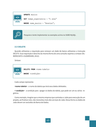63
2.3 DELETE
Quando utilizamos a requisição para remover um dado do banco utilizamos a instrução
DELETE. Essa requisição é descrita da mesma forma de uma consulta vejamos a sintaxe (SIL-
BERSCHATZ e SUDARSHAN, 2012):
Sintaxe:
Cada campo representa:
<nome-tabela> - o nome da tabela que terá seus dados deletados.
< condição> - a condição para apagar os dados da tabela, que pode ser um ou vários re-
gistros.
Como exemplo, imagine que a mesma empresa que contratou o João para execução de um
projeto, ao finalizar este, não necessitou mais dos serviços de João. Dessa forma os dados de
João devem ser excluídos do Banco de Dados.
UPDATE musico
SET tempo_experiencia = “4 anos”
WHERE nome_musico = “Ananias”;
</>
Pesquise e tente implementar os exemplos acima no SGBD MySQL.
DELETE FROM <nome-tabela>
WHERE <condição>
</>
 