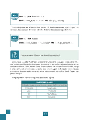 64
DELETE FROM funcionario
WHERE nome_func =”João” AND codigo_func=1;
</>
Outro exemplo seria o músico Ananias decidiu sair da Banda FOREVER, pois irá seguir car-
reira solo. Os dados dele devem ser retirados do banco de dados da seguinte forma:
Utilizamos o operador “AND” para selecionar o funcionário João, pois é necessário infor-
mar também qual é o código único deste funcionário, já que no banco de dados podemos ter
vários funcionários com o mesmo nome, porém somente um único funcionário terá o código
1 (chave primária); o mesmo caso se aplica para o músico, pois podemos ter vários músicos
com o nome Ananias, porém queremos retirar apenas aquele que está na Banda Forever que
possui código 1.
A linguagem SQL oferece os seguintes operadores lógicos:
CONECTORES LÓGICOS
Utilizados para enumerar duas ou mais condições na condição
OPERADOR SIGNIFICADO
AND “E” LÓGICO
OR “OU” LÓGICO
NOT NEGAÇÃO
DELETE FROM musico
WHERE nome_musico = “Ananias” AND codigo_bandaFK=1;
</>
Perceberam algo diferente nos dois últimos códigos?
 