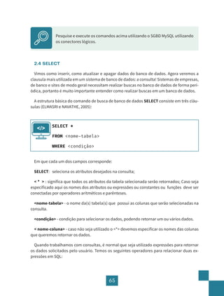 65
2.4 SELECT
Vimos como inserir, como atualizar e apagar dados do banco de dados. Agora veremos a
clausula mais utilizada em um sistema de banco de dados: a consulta! Sistemas de empresas,
de banco e sites de modo geral necessitam realizar buscas no banco de dados de forma peri-
ódica, portanto é muito importante entender como realizar buscas em um banco de dados.
A estrutura básica do comando de busca de banco de dados SELECT consiste em três cláu-
sulas (ELMASRI e NAVATHE, 2005):
Em que cada um dos campos corresponde:
SELECT: seleciona os atributos desejados na consulta;
< * > : significa que todos os atributos da tabela selecionada serão retornados; Caso seja
especificado aqui os nomes dos atributos ou expressões ou constantes ou funções deve ser
conectadas por operadores aritméticos e parênteses.
<nome-tabela> - o nome da(s) tabela(s) que possui as colunas que serão selecionadas na
consulta.
<condição> - condição para selecionar os dados, podendo retornar um ou vários dados.
< nome-coluna> - caso não seja utilizado o <*> devemos especificar os nomes das colunas
que queremos retornar os dados.
Quando trabalhamos com consultas, é normal que seja utilizado expressões para retornar
os dados solicitados pelo usuário. Temos os seguintes operadores para relacionar duas ex-
pressões em SQL:
Pesquise e execute os comandos acima utilizando o SGBD MySQL utilizando
os conectores lógicos.
SELECT *
FROM <nome-tabela>
WHERE <condição>
</>
 