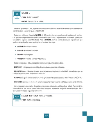 67
Observe que neste caso, apenas faríamos uma consulta e verificaríamos quais são os fun-
cionários com o salario igual a R$1000,00.
Podemos utilizar a clausula WHERE de diferentes formas, e colocar vários tipos de senten-
ças que irão depender dos critérios utilizados para busca e podem ser utilizados quaisquer
operadores lógicos ou aritméticos. Para a WHERE, têm-se outras cláusulas específicas que
podem ser utilizadas para aprimorar as buscas. São elas:
• DISTINCT <nome-coluna>
• GROUP BY <nome-coluna>
• HAVING <condição>
• ORDER BY <nome-campo> ASC/DESC
Cada uma dessas cláusulas pode realizar as seguintes operações:
DISTINCT: retira dados repetidos de uma busca, quando utilizado.
GROUP BY: esta cláusula só pode ser usada em conjunto com o HAVING, pois ela agrupa os
campos especificados pela coluna indicada.
HAVING: diz qual será a condição para agrupamento dos dados da cláusula do GROUP BY.
ORDER BY: ordena os dados de uma busca de forma crescente (ASC) ou decrescente (DESC).
Veremos agora exemplos de cada uma dessas cláusulas, utilizando a tabela Funcionário.
Vamos buscar em nosso banco de dados todos os nomes de projetos sem repetições. Para
isso utilizaríamos o seguinte comando:
SELECT *
FROM FUNCIONARIO
WHERE SALARIO = 1000;
</>
SELECT DISTINCT nome_projeto
FROM FUNCIONARIO;
</>
 