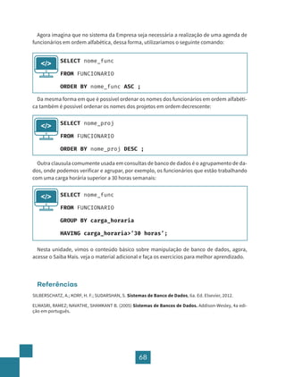 68
Agora imagina que no sistema da Empresa seja necessária a realização de uma agenda de
funcionários em ordem alfabética, dessa forma, utilizaríamos o seguinte comando:
Da mesma forma em que é possível ordenar os nomes dos funcionários em ordem alfabéti-
ca também é possível ordenar os nomes dos projetos em ordem decrescente:
Outra clausula comumente usada em consultas de banco de dados é o agrupamento de da-
dos, onde podemos verificar e agrupar, por exemplo, os funcionários que estão trabalhando
com uma carga horária superior a 30 horas semanais:
Nesta unidade, vimos o conteúdo básico sobre manipulação de banco de dados, agora,
acesse o Saiba Mais. veja o material adicional e faça os exercícios para melhor aprendizado.
Referências
SILBERSCHATZ, A.; KORF, H. F.; SUDARSHAN, S. Sistemas de Banco de Dados, 6a. Ed. Elsevier, 2012.
ELMASRI, RAMEZ; NAVATHE, SHAMKANT B. (2005) Sistemas de Bancos de Dados. Addison-Wesley, 4a edi-
ção em português.
SELECT nome_func
FROM FUNCIONARIO
ORDER BY nome_func ASC ;
</>
SELECT nome_proj
FROM FUNCIONARIO
ORDER BY nome_proj DESC ;
</>
SELECT nome_func
FROM FUNCIONARIO
GROUP BY carga_horaria
HAVING carga_horaria>’30 horas’;
</>
 