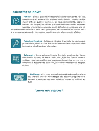 BIBLIOTECA DE ÍCONES
Reflexão – Sinaliza que uma atividade reflexiva será desenvolvida. Para isso,
sugerimos que leia a questão feita e anote o que você pensa a respeito da abor-
dagem, antes de qualquer assimilação de novos conhecimentos. Você pode
convidar seus colegas para debates, questionar a equipe de tutoria e docentes
(usando a ferramenta mensagem ou fórum). No final do processo, faça uma sín-
tese das ideias resultantes das novas abordagens que você assimilou e/ou construiu, de forma
a se preparar para responder perguntas ou questionamentos sobre o assunto refletido.
Pesquisa e Exercícios – Indica uma atividade de pesquisa ou exercício pro-
priamente dito, elaborada com a finalidade de conferir a sua compreensão so-
bre um determinado contexto informativo.
Saiba mais – Sugere o desenvolvimento de estudo complementar. No am-
biente virtual do curso, na área de “Saiba Mais”, é possível localizar materiais
auxiliares, como textos e vídeos, que têm por premissa apoiar o seu processo de
compreensão dos conteúdos estudados, auxiliando-o na construção da apren-
dizagem.
Atividades – Aponta que provavelmente você terá uma chamada no
seu Ambiente Virtual de Aprendizagem para desenvolver e postar resul-
tados de seu processo de estudo, utilizando recursos do ambiente vir-
tual.
Vamos aos estudos?
 