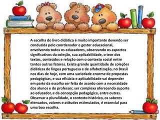 A escolha do livro didático é muito importante devendo ser
conduzida pelo coordenador e gestor educacional,
envolvendo todos os educadores, observando os aspectos
significativos da coleção, sua aplicabilidade, o teor dos
textos, conteúdos e relação com o contexto social entre
tantos outros fatores. Existe grande quantidade de coleções
didáticas de língua portuguesa e de alfabetização, no Brasil
nos dias de hoje, com uma variedade enorme de propostas
pedagógicas, e sua eficácia e aplicabilidade vai depender
em parte da escolha ser feita de acordo com a necessidade
dos alunos e do professor, ser complexa oferecendo suporte
ao educador, e da concepção pedagógica, entre outras.
Observar a pluralidade, o contexto histórico, os saberes
elencados, valores e atitudes estimulados, é essencial para
uma boa escolha.
 