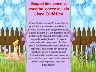 Sugestões para a
escolha correta do
   Livro Didático

  Consistindo num confronto entre as
  possibilidades abertas pelo Guia e o
projeto didático-pedagógico da escola
 e da(s) disciplina(s) em questão, esse
  processo de escolha pressupõe uma
    segunda avaliação dos LD; agora,
   efetuada pela própria escola. Para
 isso, é fundamental elaborar critérios
   explícitos, que levem em conta os
    objetivos gerais e específicos do
  Ensino Fundamental,assim como as
características particulares da escola e
     o seu próprio projeto didático-
               pedagógico.
 
