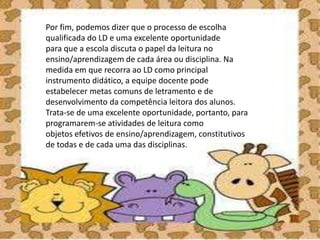 Por fim, podemos dizer que o processo de escolha
qualificada do LD e uma excelente oportunidade
para que a escola discuta o papel da leitura no
ensino/aprendizagem de cada área ou disciplina. Na
medida em que recorra ao LD como principal
instrumento didático, a equipe docente pode
estabelecer metas comuns de letramento e de
desenvolvimento da competência leitora dos alunos.
Trata-se de uma excelente oportunidade, portanto, para
programarem-se atividades de leitura como
objetos efetivos de ensino/aprendizagem, constitutivos
de todas e de cada uma das disciplinas.
 