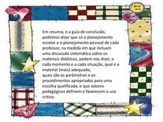 Em resumo, e a guia de conclusão,
podemos dizer que só o planejamento
escolar e o planejamento pessoal de cada
professor, na medida em que incluam
uma discussão sistemática sobre os
materiais didáticos, podem nos dizer, a
cada momento e a cada situação, qual é o
material (mais) adequado,
quais são os parâmetros e os
procedimentos apropriados para uma
escolha qualificada, e que valores
pedagógicos definem e favorecem o uso
crítico.
 