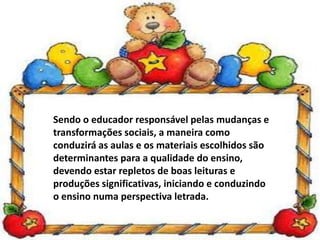 Sendo o educador responsável pelas mudanças e
transformações sociais, a maneira como
conduzirá as aulas e os materiais escolhidos são
determinantes para a qualidade do ensino,
devendo estar repletos de boas leituras e
produções significativas, iniciando e conduzindo
o ensino numa perspectiva letrada.
 