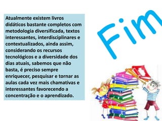 Atualmente existem livros
didáticos bastante completos com
metodologia diversificada, textos
interessantes, interdisciplinares e
contextualizados, ainda assim,
considerando os recursos
tecnológicos e a diversidade dos
dias atuais, sabemos que não
basta, é preciso sempre
enriquecer, pesquisar e tornar as
aulas cada vez mais chamativas e
interessantes favorecendo a
concentração e o aprendizado.
 