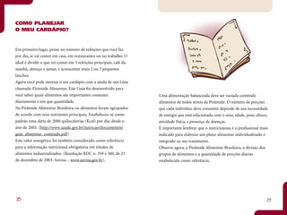 COMO PLANEJAR
O MEU CARDÁPIO?


Em primeiro lugar, pense no número de refeições que você faz
por dia, se vai comer em casa, em restaurantes ou no trabalho. O
ideal é dividir o que irá comer em 3 refeições principais, café da
manhã, almoço e jantar, e acrescentar mais 2 ou 3 pequenos
lanches.
Agora você pode montar o seu cardápio com a ajuda de um Guia
chamado Pirâmide Alimentar. Este Guia foi desenvolvido para
você saber quais alimentos são importantes consumir                  Uma alimentação balanceada deve ser variada contendo
diariamente e em que quantidade.                                     alimentos de todos níveis da Pirâmide. O número de porções
Na Pirâmide Alimentar Brasileira, os alimentos foram agrupados       que cada indivíduo deve consumir depende de sua necessidade
de acordo com seus nutrientes principais. Estabeleceu-se como        de energia que está relacionada com o sexo, idade, peso, altura,
padrão uma dieta de 2000 quilocalorias (Kcal) por dia, desde o       atividade física, e presença de doenças.
ano de 2003. (http://www.saude.gov.br/nutricao/documentos/           É importante lembrar que o nutricionista é o profissional mais
guia_alimentar_conteudo.pdf)                                         indicado para elaborar um plano alimentar individualizado e
Este valor energético foi também considerado como referência         integrado ao seu tratamento.
para a informação nutricional obrigatória em rótulos de              Observe agora, a Pirâmide Alimentar Brasileira, a divisão dos
alimentos industrializados. (Resolução RDC n. 359 e 360, de 23       grupos de alimentos e a quantidade de porções diárias
de dezembro de 2003. Anvisa. - www.anvisa.gov.br).                   estabelecida como referência.




18                                                                                                                                  19
 