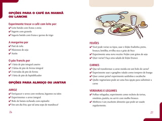 OPÇÕES PARA O CAFÉ DA MANHÃ
OU LANCHE

Experimente trocar o café com leite por:
  Leite batido com frutas e aveia
  Iogurte com granola
  Iogurte batido com frutas e germe de trigo


A margarina por                                       FEIJÕES
  Patê de tofu                                          Você pode variar os tipos, usar o feijão fradinho, preto,
  Maionese de soja                                      branco, lentilha, ervilha seca e grão de bico
  Azeite                                                Experimente uma nova receita: Feijão com grãos de soja
                                                        Quer variar? Faça uma salada de feijão branco
O pão francês por
  1 fatia de pão integral caseiro                     CARNES
  2 fatias de pão de forma integral                     Que tal transformar a carne moída em um bolo de carne?
  2 torradas de pão de forma                            Experimente usar o gengibre ralado como tempero de frango
  1 fatia de pão de liqüidificador                      Quer comer peixe? experimente sardinhas a escabeche
                                                        Quibe vegetariano pode ser uma boa opção para substituir a
OPÇÕES PARA ALMOÇO OU JANTAR                            carne

ARROZ                                                 VERDURAS E LEGUMES
  Enriquecer o arroz com verduras, legumes ou talos     Folhas refogadas, experimente como recheio de tortas,
  Experimentar o arroz integral                         omeletes, pastéis, ou servir com molho branco.
  Bolo de batata recheado com espinafre                 Abóbora é um excelente alimento que pode ser usado
  Em um dia frio, que tal uma sopa de mandioca?         regularmente.

26                                                                                                                  27
 