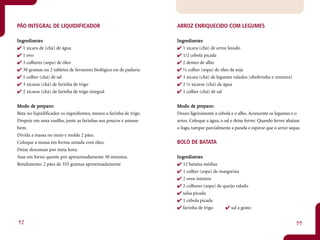 PÃO INTEGRAL DE LIQUIDIFICADOR                                      ARROZ ENRIQUECIDO COM LEGUMES

Ingredientes
 ngr dient
         ntes                                                       Ingredientes
                                                                     ngr dient
                                                                             ntes
   1 xícara de (chá) de água                                           1 xícara (chá) de arroz lavado
   1 ovo                                                               1/2 cebola picada
   3 colheres (sopa) de óleo                                           2 dentes de alho
   30 gramas ou 2 tabletes de fermento biológico ou de padaria         ½ colher (sopa) de óleo de soja
   1 colher (chá) de sal                                               1 xícara (chá) de legumes ralados (abobrinha e cenoura)
   3 xícaras (chá) de farinha de trigo                                 2 ½ xícaras (chá) de água
   2 xícaras (chá) de farinha de trigo integral                        1 colher (chá) de sal


       de pr paro:
Mo do de preparo:                                                           de pr paro:
                                                                    Mo do de preparo:
Bata no liqüidificador os ingredientes, menos a farinha de trigo.   Doure ligeiramente a cebola e o alho. Acrescente os legumes e o
Despeje em uma vasilha, junte as farinhas aos poucos e amasse       arroz. Coloque a água, o sal e deixe ferver. Quando ferver abaixar
bem.                                                                o fogo, tampar parcialmente a panela e esperar que o arroz seque.
Divida a massa no meio e molde 2 pães.
Coloque a massa em forma untada com óleo.                           BOLO DE BATATA
Deixe descansar por meia hora.
Asse em forno quente por aproximadamente 30 minutos.                Ingredientes
                                                                     ngr dient
                                                                             ntes
Rendimento: 2 pães de 355 gramas aproximadamente                       12 batatas médias
                                                                       1 colher (sopa) de margarina
                                                                       2 ovos inteiros
                                                                       2 colheres (sopa) de queijo ralado
                                                                       salsa picada
                                                                       1 cebola picada
                                                                       farinha de trigo         sal a gosto


32                                                                                                                                 33
 
