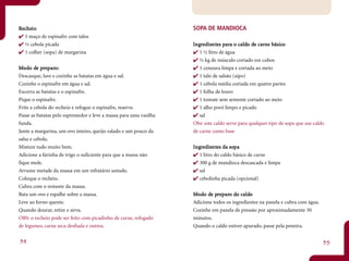 Recheio
   heio                                                            SOPA DE MANDIOCA
  1 maço de espinafre com talos
  ½ cebola picada                                                  Ingredientes para o caldo de carne básico
                                                                    ngr dient para caldo de carne básico
                                                                            ntes
  1 colher (sopa) de margarina                                        1 ½ litro de água
                                                                      ½ kg de músculo cortado em cubos
Mo do de preparo:
        de pr paro:                                                   1 cenoura limpa e cortada ao meio
Descasque, lave e cozinhe as batatas em água e sal.                   1 talo de salsão (aipo)
Cozinhe o espinafre em água e sal.                                    1 cebola média cortada em quatro partes
Escorra as batatas e o espinafre.                                     1 folha de louro
Pique o espinafre.                                                    1 tomate sem semente cortado ao meio
Frite a cebola do recheio e refogue o espinafre, reserve.             1 alho poró limpo e picado
Passe as batatas pelo espremedor e leve a massa para uma vasilha      sal
funda.                                                             Obs: este caldo serve para qualquer tipo de sopa que use caldo
Junte a margarina, um ovo inteiro, queijo ralado e um pouco da     de carne como base
salsa e cebola.
Misture tudo muito bem.                                            Ingredientes da sopa
                                                                    ngr dientntes    sopa
Adicione a farinha de trigo o suficiente para que a massa não         1 litro do caldo básico de carne
fique mole.                                                           300 g de mandioca descascada e limpa
Arrume metade da massa em um refratário untado.                       sal
Coloque o recheio.                                                    cebolinha picada (opcional)
Cubra com o restante da massa.
Bata um ovo e espalhe sobre a massa.                               Mo do de preparo do caldo
                                                                         de pr paro do caldo
Leve ao forno quente.                                              Adicione todos os ingredientes na panela e cubra com água.
Quando dourar, retire e sirva.                                     Cozinhe em panela de pressão por aproximadamente 30
OBS: o recheio pode ser feito com picadinho de carne, refogado     minutos.
de legumes, carne seca desfiada e outros.                          Quando o caldo estiver apurado, passe pela peneira.


34                                                                                                                              35
 
