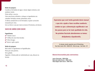 Mo do de preparo:
       de pr paro:
Cozinhe as berinjelas em água e sal por alguns minutos, sem
amolecer muito.
Deixe esfriar e escorra.
Unte uma forma refratária e coloque os ingredientes em
camadas: berinjela, tomate, pimentões, atum.
A última camada deve ser de berinjela, se quiser acrescente        Esperamos que você tenha gostado deste manual
mussarela por cima.                                                   e que ele o ajude a fazer escolhas saudáveis.
Leve ao forno e asse por mais ou menos 20 minutos, até dourar.
                                                                     Lembre-se que a alimentação equilibrada é um
SUCO DE LIMÃO COM COUVE
                                                                     dos passos para se ter mais qualidade de vida.

Ingredientes
 ngr dientntes                                                        No próximo fascículo abordaremos os temas:
   3 limões (suco)
                                                                                  dislipidemia e lipodistrofia.
   2 folhas de couve bem lavadas
   1 litro de água
   Açúcar e gelo a gosto
                                                                            Se desejar, mande sugestões para UP Marketing,
       de pr paro:
Mo do de preparo:                                                    Rua Sales Junior, 596 - 05083-070 - Alto da Lapa - São Paulo - SP

Bata todos os ingredientes no liqüidificador.
Passe por uma peneira.
Sirva gelado.
Sugestão: o limão pode ser substituído por caju, abacaxi ou      Material desenvolvido pelas nutricionistas:
laranja.
                                                                 Janice Chencinski - CRN3-0204
                                                                 Marta da Cunha Pereira - CRN3-1039
                                                                 Vânia Regina Sales Garcia - CRN3-1633


40                                                                                                                                       41
 