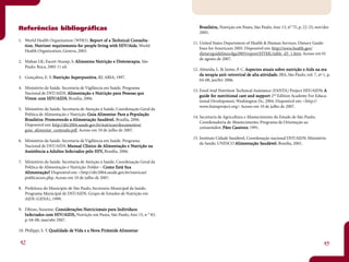 Referências bibliográficas                                                       Br asileira, Nutrição em Pauta, São Paulo, Ano 13, n° 75, p. 22-25, nov/dez
                                                                                    asileir
                                                                                         ira,
                                                                                 2005.
1. World Health Organization (WHO). Rep or t of a Technical Consulta-
                                                of Te        Consulta-
                                                                              11. United States Department of Health & Human Services. Dietary Guide-
    ion. Nu ient re uirements fo pe
   tion. Nut rient requirements for people liv ing with HIV/Aids. World
                                           liv     with HIV/Aids.
                                                                                  lines for Americans 2005. Disponível em: http://www.health.gov/
   Health Organization, Geneva, 2003.
                                                                                  dietaryguidelines/dga2005/report/HTML/table_d3_1.htm. Acesso em 01
                                                                                  de agosto de 2007.
2. Mahan LK; Escott-Stump, S. Alimentos Nutr ição e Dietoter apia. São
                               liment Nu
                                   ntos             Die ote
                                                     iet
   Paulo: Roca, 2005 11 ed.
                                                                              12. Almeida, L. B; Jaime, P. C. Aspectos atuais sobre nutr ição e Aids na er a
                                                                                                                spe     atuais sob nu                       er
                                                                                  da ter apia anti-retrov iral de alta ativ idade. JBA, São Paulo, vol. 7, nº 1, p.
                                                                                     te       anti-r
                                                                                                 i-re     iral de      ati idad
3. Gonçalves, E. S. Nut r ição Super positiva , RJ: ABIA; 1997.
                               Sup ositi
                                upe
                                                                                  04-08, jan/fev 2006.
4. Ministério da Saúde. Secretaria de Vigilância em Saúde. Programa
                                                                              13. Food And Nutrition Technical Assistance (FANTA) Project HIV/AIDS: A  :
   Nacional de DST/AIDS. Alimentação e Nut rição para Pessoas que
                             limentação Nu           para Pesso que
                                                            essoas
                                                                                  guide for nut ritional care and supp or t 2nd Edition Academy For Educa-
                                                                                  guide fo nu itio ional care     sup
                                                                                                                   upp
   Vivem com HIV/AIDS Brasília, 2006.
          co HIV/AIDS,
                                                                                  tional Development, Washington Dc, 2004. Disponível em: <http://
                                                                                  www.fantaproject.org> Acesso em 10 de julho de 2007.
5. Ministério da Saúde. Secretaria de Atenção à Saúde, Coordenação Geral da
   Política de Alimentação e Nutrição. Guia Alimentar Para a População
                                              limentar Par Po
                                                        ara
                                                                              14. Secretaria de Agricultura e Abastecimento do Estado de São Paulo;
      asileir Pr mov ndo
   Br asileira: Promovendo a Alimentação Saudável. Brasília, 2006.
           ira:                 limentação Saudáv
                                             audáve
                                                                                  Coordenadoria de Abastecimento; Programa de Orientação ao
   Disponível em: http://dtr2004.saude.gov.br/nutricao/documentos/
                                                                                  consumidor; Pães Caseiros 1991.
                                                                                                       aseiros;
                                                                                                     Caseiros
   guia_alimentar_conteudo.pdf. Acesso em 10 de julho de 2007.
                                                                              15. Instituto Cidade Saudável, Coordenação nacional DST/AIDS; Ministério
6. Ministério da Saúde. Secretaria de Vigilância em Saúde. Programa
                                                                                  da Saúde; UNESCO Alimentação Saudável ; Brasília, 2001.
                                                                                                       limentação Saudáv
                                                                                                                    audáve
   Nacional de DST/AIDS. Manual Clínico de Alimentação e Nut rição na
                              anual Clínic de limentação Nu
                                      línico
   Assistência a Adultos Infectados pelo HIV, Brasília, 2006.
                    ultos Inf tad pe HIV,
                           nfe

7. Ministério da Saúde. Secretaria de Atenção à Saúde, Coordenação Geral da
   Política de Alimentação e Nutrição. Folder – Como Está Sua
                                                           Sua
   Alimentação? Disponível em: <http://dtr2004.saude.gov.br/nutricao/
    limentação?
   publicacoes.php. Acesso em 10 de julho de 2007.

8. Prefeitura do Município de São Paulo, Secretaria Municipal da Saúde,
   Programa Municipal de DST/AIDS. Grupo de Estudos de Nutrição em
   AIDS (GENA), 1999.

9. Filteau, Suzanne. Considerações Nut r icionais para Indivíduos
                       nside       Nu icionais para Indivíduos
                                                        ndivíd
   Infectados com HIV/AIDS, Nutrição em Pauta, São Paulo, Ano 15, n ° 83,
    nfe tad co
   p. 04-08, mar/abr 2007.

10. Philippi, S. T. Qualidade de Vida e a Nova Pirâmide Alimentar
                    Qualidad de           No Pirâmide limentar

42                                                                                                                                                            43
 