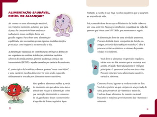 ALIMENTAÇÃO SAUDÁVEL,                                                  Portanto a escolha é sua! Faça escolhas saudáveis que se adaptem
DIFÍCIL DE ALCANÇAR?                                                   ao seu estilo de vida.


Ao pensar em uma alimentação saudável,                                 Foi pensando dessa forma que o Ministério da Saúde elaborou
no primeiro momento, achamos que para                                  um Guia com Dez Passos para melhorar a qualidade de vida das
alcançá-la é necessário fazer mudanças                                 pessoas que vivem com HIV/Aids, que mostramos a seguir:
radicais em nosso cardápio. Isto é um
grande engano. Para obter uma alimentação                                         A alimentação deve ser uma atividade prazerosa.
equilibrada são necessárias apenas algumas medidas simples,                       Procure desfrutá-la em companhia da família ou
praticadas com freqüência no nosso dia-a-dia.                                     amigos, evitando fazer refeições sozinho. O ideal é
                                                                         1        procurar evitar ao máximo o estresse, depressão,
A alimentação balanceada irá contribuir para reforçar as defesas do               solidão e isolamento.
seu organismo no combate às infecções, minimizar os efeitos
adversos dos medicamentos, prevenir as doenças crônicas não                          Você deve se alimentar em períodos regulares,
transmissíveis (DCNT) e aquelas causadas por carência de nutrientes.                 várias vezes ao dia, mesmo que se encontre sem
                                                                                     apetite. O ideal é fazer diariamente 3 refeições
O prato típico do brasileiro, o bom e gostoso “arroz com feijão”,
                                                                              2      principais e 3 pequenos lanches nos intervalos.
é uma excelente escolha alimentar. Ele vem sendo esquecido                           Procure optar por uma alimentação saudável,
ultimamente e trocado por alimentos menos nutritivos.                                variada e saborosa.


                           Você pode se alimentar melhor a partir                 Consuma frutas, legumes e verduras todos os dias.
                           do momento em que adotar uma nova                      Você deve preferir as que estejam em seu período de
                           atitude em relação à alimentação como
                                                                         3        safra, pois preservam as vitaminas e minerais.
                           por exemplo, diminuindo o consumo                      Usufrua desses alimentos de maneira racional,
                           de sal, gorduras e doces e aumentando                  buscando o máximo aproveitamento das vitaminas e
                           a ingestão de frutas, vegetais e água.                 minerais.


10                                                                                                                                      11
 
