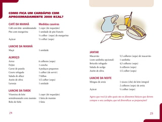 COMO FICA UM CARDÁPIO COM
APROXIMADAMENTE 2000 KCAL?

CAFÉ DA MANHÃ                  Medidas caseiras
Café com leite semidesnatado   1 copo (de requeijão)
Pão com margarina              1 unidade de pão francês
                               ½ colher (sopa) de margarina
Açúcar                         ½ colher (sopa)


LANCHE DA MANHÃ
Maçã                           1 unidade
                                                              JANTAR
                                                              Macarrão                     5,5 colheres (sopa) de macarrão
ALMOÇO
                                                              (com sardinha opcional)      1 sardinha
Arroz                          6 colheres (sopa)
                                                              Brócolis refogado            4,5 colheres (sopa)
Feijão                         1 concha
                                                              Salada de acelga             4 colheres (sopa)
Carne de panela                4 pedaços pequenos
                                                              Azeite de oliva              1/2 colher (sopa)
Couve refogada                 1 colher (de servir)
Salada de alface               7 folhas
                                                              LANCHE DA NOITE
Azeite de oliva                1/2 colher (sopa)
                                                              Mingau de aveia              1 xícara (chá) de leite integral
Laranja                        1 unidade
                                                                                           2 colheres (sopa) de aveia
                                                              Açúcar                       ½ colher (sopa)
LANCHE DA TARDE
Vitamina de leite              1 copo (de requeijão)
                                                              Agora que você já sabe quais são os alimentos básicos que devem
semidesnatado com mamão        1 fatia de mamão
                                                              compor o seu cardápio, que tal diversificar as preparações?
Bolo de fubá                   1 fatia



24                                                                                                                            25
 