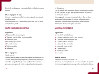 Depois de cozida, a carne pode ser desfiada e utilizada em outras     No dia seguinte:
receitas.                                                             Lave os grãos de soja novamente, junte o feijão lavado e cozinhe-
                                                                      os com 12 xícaras de água, por aproximadamente 50 minutos,
Mo do de preparo da sopa
        de pr paro     sopa                                           ou até ficarem macios.
Cozinhe a mandioca no caldo fervente, em panela tampada até           Em uma panela separada, refogue a cebola e o alho no óleo e
ficar bem macia.                                                      acrescente o feijão com soja. Acrescente as folhas de louro.
Bata no liqüidificador e se necessário, acrescente mais sal. Sirva    Por último acrescente o sal. Deixe apurar por 15 minutos.
com cebolinha picada.                                                 Rendimento: 9 conchas de grãos com caldo.

FEIJÃO ENRIQUECIDO COM SOJA                                           SARDINHA A ESCABECHE

Ingredientes
 ngr dientntes                                                        Ingredientes
                                                                       ngr dientntes
   1 xícara (chá) de soja em grão                                        1 Kg filé de sardinha fresca
   2 xícaras (chá) de feijão preto ou roxinho                            8 tomates maduros sem pele e sem sementes
   3 folhas de louro                                                     1 pimentão verde cortado em tiras
   1 colher (sopa) de óleo                                               2 cebolas cortadas em anéis
   ½ cebola picada                                                       3 dentes de alho amassados
   8 dentes de alho                                                      ½ xícara de azeite ou óleo
   sal a gosto                                                           2 limões (suco)
                                                                         Salsinha picadinha
        de pr paro:
Mo do de preparo:                                                        Sal a gosto
No dia anterior:
Não lave os grãos de soja em água fria. Coloque-os diretamente em     Mo do de preparo:
                                                                             de pr paro:
2 xícaras de água fervente para garantir a inativação da enzima que   Tempere as sardinhas com limão e sal.
dá o sabor desagradável à soja e ferva por 5 minutos. Escorra os      Arrume-as em panela de pressão em várias camadas, da seguinte
grãos, lave e coloque-os de molho em água fria até o dia seguinte.    forma: tomates picados em cubos grandes, cebola, alho, salsinha,


36                                                                                                                                  37
 