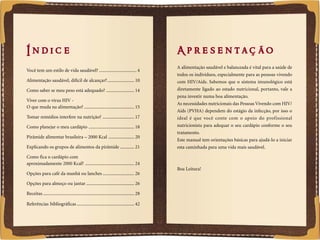 Í n dic e                                                                                    A pr e s e n t aç ão
                                                                                                 A alimentação saudável e balanceada é vital para a saúde de
    Você tem um estilo de vida saudável? ................................ 4
                                                                                                 todos os indivíduos, especialmente para as pessoas vivendo
    Alimentação saudável, difícil de alcançar?....................... 10                         com HIV/Aids. Sabemos que o sistema imunológico está
    Como saber se meu peso está adequado? ........................ 14                            diretamente ligado ao estado nutricional, portanto, vale a
                                                                                                 pena investir numa boa alimentação.
    Viver com o vírus HIV -
                                                                                                 As necessidades nutricionais das Pessoas Vivendo com HIV/
    O que muda na alimentação? ........................................... 15
                                                                                                 Aids (PVHA) dependem do estágio da infecção, por isso o
    Tomar remédios interfere na nutrição? ........................... 17                         ideal é que você conte com o apoio do profissional
    Como planejar o meu cardápio ....................................... 18                      nutricionista para adequar o seu cardápio conforme o seu
                                                                                                 tratamento.
    Pirâmide alimentar brasileira – 2000 Kcal ...................... 20
                                                                                                 Este manual tem orientações básicas para ajudá-lo a iniciar
    Explicando os grupos de alimentos da pirâmide ............ 21                                esta caminhada para uma vida mais saudável.

    Como fica o cardápio com
    aproximadamente 2000 Kcal? .......................................... 24
                                                                                                 Boa Leitura!
    Opções para café da manhã ou lanches ........................... 26

    Opções para almoço ou jantar ......................................... 26

    Receitas .............................................................................. 28

    Referências bibliográficas ................................................. 42


2                                                                                                                                                              3
 