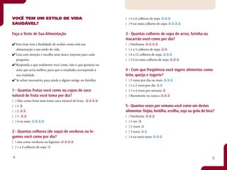 VOCÊ TEM UM ESTILO DE VIDA                                       ( ) 5 a 8 colheres de sopa
SAUDÁVEL?                                                        ( ) 9 ou mais colheres de sopa

Faça o Teste de Sua Alimentação                                  3 - Quantas colheres de sopa de arroz, farinha ou
                                                                 macarrão você come por dia?
    Este teste tem a finalidade de avaliar como está sua         (   ) Nenhuma
    alimentação e seu estilo de vida.                            (   ) 1 a 5 colheres de sopa
    Leia com atenção e escolha uma única resposta para cada      (   ) 6 a 12 colheres de sopa
    pergunta.                                                    (   ) 13 ou mais colheres de sopa
    Responda o que realmente você come, não o que gostaria ou
    acha que seria melhor, para que o resultado corresponda à    4 - Com que freqüência você ingere alimentos como
    sua realidade.                                               leite, queijo e iogurte?
    Se achar necessário, peça ajuda a algum amigo ou familiar.   (   ) 3 vezes por dia ou mais
                                                                 (   ) 1 a 2 vezes por dia
1 - Quantas frutas você come ou copos de suco                    (   ) 1 a 4 vezes por semana
natural de fruta você toma por dia?                              (   ) Raramente ou nunca
(   ) Não como fruta nem tomo suco natural de fruta
(   )1                                                           5 - Quantas vezes por semana você come um destes
(   )2                                                           alimentos: feijão, lentilha, ervilha, soja ou grão de bico?
(   )3                                                           (   ) Nenhuma
(   ) 4 ou mais                                                  (   ) 1 vez
                                                                 (   ) 2 vezes
2 - Quantas colheres (de sopa) de verduras ou le-                (   ) 3 vezes
gumes você come por dia?                                         (   ) 4 ou mais vezes
( ) não como verduras ou legumes
( ) 1 a 4 colheres de sopa


4                                                                                                                         5
 