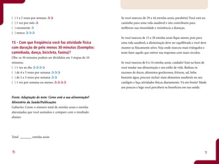 (   ) 1 a 2 vezes por semana                                  Se você marcou de 29 a 44 estrelas azuis, parabéns! Você está no
(   ) 1 vez por mês                                           caminho para uma vida saudável e isto contribuirá para
(   ) raramente                                               melhorar sua imunidade e resistência a doenças.
(   ) nunca
                                                              Se você marcou de 15 a 28 estrelas azuis fique atento, pois para
15 - Com que freqüência você faz atividade física             uma vida saudável, a alimentação deve ser equilibrada e você deve
com duração de pelo menos 30 minutos (Exemplos:               manter-se fisicamente ativo. Veja onde marcou mais triângulos e
caminhada, dança, bicicleta, faxina)?                         tente fazer aquilo que estiver nas respostas com mais círculos.
Obs: os 30 minutos podem ser divididos em 3 etapas de 10
minutos.                                                      Se você marcou de 0 a 14 estrelas azuis, cuidado! Está na hora de
( ) 1 vez ao dia                                              você mudar sua alimentação e seu estilo de vida. Reduza os
( ) de 4 a 5 vezes por semana                                 excessos de doces, alimentos gordurosos, frituras, sal, beba
( ) de 2 a 3 vezes por semana                                 bastante água, procure incluir mais alimentos saudáveis no seu
( ) 1 vez por semana ou menos                                 cardápio e faça atividades físicas diariamente. Vá em frente! Mude
                                                              aos poucos e logo você perceberá os benefícios em sua saúde.


Fonte: Adaptação do teste: Como está a sua alimentação?
 onte: daptação     test Como
                     este:             sua alimentação?
  inistério   Saúde/Pub
                      ublicações
Ministério da Saúde/Publicações
Gabarito: Conte o número total de estrelas azuis e estrelas
alaranjadas que você assinalou e compare com o resultado
abaixo:




Total _______ estrelas azuis



8                                                                                                                             9
 