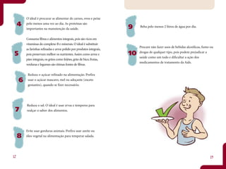 O ideal é procurar se alimentar de carnes, ovos e peixe
     4   pelo menos uma vez ao dia. As proteínas são
                                                                        9    Beba pelo menos 2 litros de água por dia.
         importantes na manutenção da saúde.


         Consuma fibras e alimentos integrais, pois são ricos em
         vitaminas do complexo B e minerais. O ideal é substituir
                                                                             Procure não fazer usos de bebidas alcoólicas, fumo ou
         as farinhas refinadas e arroz polido por produtos integrais,
 5       pois preservam melhor os nutrientes. Assim como arroz e        10   drogas de qualquer tipo, pois podem prejudicar a
                                                                             saúde como um todo e dificultar a ação dos
         pães integrais, os grãos como feijões, grão de bico, frutas,
                                                                             medicamentos de tratamento da Aids.
         verduras e legumes são ótimas fontes de fibras.


          Reduza o açúcar refinado na alimentação. Prefira
     6    usar o açúcar mascavo, mel ou adoçante (exceto
          gestantes), quando se fizer necessário.




         Reduza o sal. O ideal é usar ervas e temperos para
 7       realçar o sabor dos alimentos.




         Evite usar gorduras animais. Prefira usar azeite ou
     8   óleo vegetal na alimentação para temperar salada.




12                                                                                                                             13
 