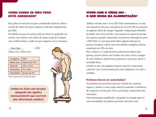 COMO SABER SE MEU PESO                                            VIVER COM O VÍRUS HIV -
ESTÁ ADEQUADO?                                                                   ALIMENTAÇÃO
                                                                                          AÇÃO?
                                                                  O QUE MUDA NA ALIMENTAÇÃO

Para saber se você tem um peso considerado saudável, utilize o    Adultos vivendo com o vírus HIV/Aids assintomáticos, ou seja,
cálculo do índice de massa corporal, conhecido simplesmente       sem apresentar doenças, necessitam de cerca de 10% de aumento
por IMC.                                                          na ingestão diária de energia. Segundo a Organização Mundial
Dividindo seu peso em quilos, pela sua altura ao quadrado em      da Saúde, isso ocorre devido a um aumento no gasto de energia
metros, você obtém o seu índice de massa corporal. Compare        em repouso, quando comparado com pessoas soronegativas para
com a tabela abaixo, e saiba em que categoria você se encontra.   o HIV/Aids. Se você apresentar febre, alguma infecção ou
                                                                  precisar recuperar o peso, suas necessidades energéticas diárias
   Peso (Kg)                    = IMC                             aumentam em 20% ou mais.
Altura (m) x Altura (m)                                           Para conhecer os requerimentos nutricionais diários das
                                                                  pessoas, muitos fatores são levados em conta, como o estágio
  Categoria       IMC                                             de vida (infância, adolescência, gestação), sexo, peso, altura e
  Baixo peso      Abaixo de 18,5                                  atividade física.
  Normal          18,5 a 24,9                                     Lembre-se que, em qualquer situação especial, é importante
  Sobrepeso       25 a 29,9                                       conversar com o nutricionista para fazer adaptações em todo o
  Obesidade       Acima de 30                                     cardápio.
Fonte: Organização Mundial da Saúde

                                                                  Proteínas devem ser aumentadas?
                                                                  As proteínas são nutrientes que têm a função de construir,
                                                                  reparar e manter o nosso corpo, além de aumentar a resistência
  Lembre-se: Estar com um peso
                                                                  do organismo às infecções. São os principais componentes dos
     adequado não significa
                                                                  anticorpos.
  necessariamente que você tem
                                                                  Uma alimentação equilibrada e adequada em energia supre as
   uma alimentação saudável.
                                                                  suas necessidades de proteína, portanto não existe uma


14                                                                                                                             15
 