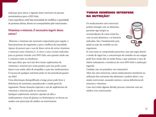 indicação para elevar a ingestão deste nutriente em pessoas          TOMAR REMÉDIOS INTERFERE
assintomáticas para o HIV/Aids.                                      NA NUTRIÇÃO?
Casos específicos, onde haja necessidade de modificar a quantidade
de proteínas diárias, devem ser acompanhados pelo nutricionista.     Os medicamentos anti-retrovirais
                                                                     podem interagir com os alimentos,
Vitaminas e minerais. É necessário ingerir doses                     portanto siga sempre as
extras?                                                              recomendações de como tomá-los,
                                                                     com ou sem alimentos, e os horários
 Minerais e vitaminas são nutrientes importantes para regular o      indicados. Isto é fundamental, pois
funcionamento do organismo e para a melhora da imunidade.            ajuda na ação do remédio no seu
Apesar de parecer que o uso de doses extras de certas vitaminas      organismo.
e minerais como vitamina C, A, ferro e zinco seriam indicados        Se você toma os comprimidos prescritos, mas não segue direito
para as pessoas vivendo com HIV/Aids, esta questão ainda não         o modo de ingeri-los, a concentração do remédio no seu sangue
é consenso entre os estudiosos.                                      pode ficar muito alta ou muito baixa, o que aumenta o risco de
Isto quer dizer que você não deve tomar suplementos de               efeitos indesejáveis e resistência do vírus HIV/Aids à medicação
vitaminas e minerais por conta própria, pois isso pode causar        ingerida.
danos à sua saúde, além de atrapalhar a ação dos medicamentos.       Cuidado, isso irá prejudicar seu tratamento!
O excesso de qualquer nutriente pode ser tão prejudicial quanto      Além dos anti-retrovirais, outros medicamentos interferem na
sua falta!                                                           utilização dos nutrientes dos alimentos e podem afetar o seu
Uma alimentação desequilibrada a longo prazo pode levar à            estado nutricional, causando anemia e outras deficiências de
deficiência de nutrientes, prejudicando o estado geral do            minerais e vitaminas.
organismo. Nessas situações especiais o uso de suplementos de        Caso você tenha alguma dúvida, procure conversar com seu
vitaminas e minerais pode ser necessário.                            médico e/ou nutricionista.
Qualquer suplemento, inclusive cápsulas de alho e
medicamentos a base de plantas (os fitoterápicos) só devem ser
usados com prescrição do médico ou nutricionista.


16                                                                                                                                 17
 