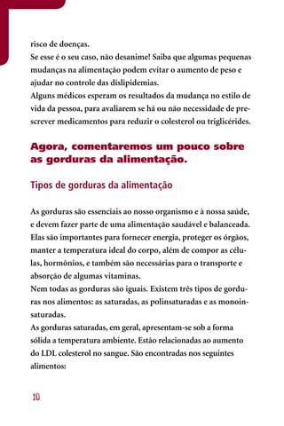 risco de doenças.
Se esse é o seu caso, não desanime! Saiba que algumas pequenas
mudanças na alimentação podem evitar o aumento de peso e
ajudar no controle das dislipidemias.
Alguns médicos esperam os resultados da mudança no estilo de
vida da pessoa, para avaliarem se há ou não necessidade de pre-
screver medicamentos para reduzir o colesterol ou triglicérides.


Agora, comentaremos um pouco sobre
as gorduras da alimentação.

Tipos de gorduras da alimentação

As gorduras são essenciais ao nosso organismo e à nossa saúde,
e devem fazer parte de uma alimentação saudável e balanceada.
Elas são importantes para fornecer energia, proteger os órgãos,
manter a temperatura ideal do corpo, além de compor as célu-
las, hormônios, e também são necessárias para o transporte e
absorção de algumas vitaminas.
Nem todas as gorduras são iguais. Existem três tipos de gordu-
ras nos alimentos: as saturadas, as polinsaturadas e as monoin-
saturadas.
As gorduras saturadas, em geral, apresentam-se sob a forma
sólida a temperatura ambiente. Estão relacionadas ao aumento
do LDL colesterol no sangue. São encontradas nos seguintes
alimentos:


10
 