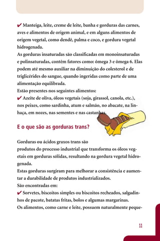  Manteiga, leite, creme de leite, banha e gorduras das carnes,
aves e alimentos de origem animal, e em alguns alimentos de
origem vegetal, como dendê, palma e coco, e gordura vegetal
hidrogenada.
As gorduras insaturadas são classificadas em monoinsaturadas
e polinsaturadas, contêm fatores como: ômega 3 e ômega 6. Elas
podem até mesmo auxiliar na diminuição do colesterol e de
triglicérides do sangue, quando ingeridas como parte de uma
alimentação equilibrada.
Estão presentes nos seguintes alimentos:
 Azeite de oliva, óleos vegetais (soja, girassol, canola, etc.),
nos peixes, como sardinha, atum e salmão, no abacate, na lin-
haça, em nozes, nas sementes e nas castanhas.


E o que são as gorduras trans?

Gorduras ou ácidos graxos trans são
produtos do processo industrial que transforma os óleos veg-
etais em gorduras sólidas, resultando na gordura vegetal hidro-
genada.
Estas gorduras surgiram para melhorar a consistência e aumen-
tar a durabilidade de produtos industrializados.
São encontradas em:
 Sorvetes, biscoitos simples ou biscoitos recheados, salgadin-
hos de pacote, batatas fritas, bolos e algumas margarinas.
Os alimentos, como carne e leite, possuem naturalmente peque-


                                                               11
 