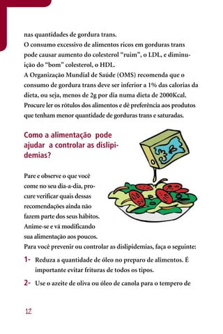 nas quantidades de gordura trans.
O consumo excessivo de alimentos ricos em gorduras trans
pode causar aumento do colesterol “ruim”, o LDL, e diminu-
ição do “bom” colesterol, o HDL.
A Organização Mundial de Saúde (OMS) recomenda que o
consumo de gordura trans deve ser inferior a 1% das calorias da
dieta, ou seja, menos de 2g por dia numa dieta de 2000Kcal.
Procure ler os rótulos dos alimentos e dê preferência aos produtos
que tenham menor quantidade de gorduras trans e saturadas.


Como a alimentação pode
ajudar a controlar as dislipi-
demias?

Pare e observe o que você
come no seu dia-a-dia, pro-
cure verificar quais dessas
recomendações ainda não
fazem parte dos seus hábitos.
Anime-se e vá modificando
sua alimentação aos poucos.
Para você prevenir ou controlar as dislipidemias, faça o seguinte:
1- Reduza a quantidade de óleo no preparo de alimentos. É
     importante evitar frituras de todos os tipos.
2- Use o azeite de oliva ou óleo de canola para o tempero de


12
 