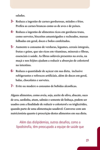 saladas.
3- Reduza a ingestão de carnes gordurosas, miúdos e frios.
    Prefira as carnes brancas como as de aves e de peixes.
4- Reduza a ingestão de alimentos ricos em gorduras trans,
    como sorvetes, biscoitos amanteigados e recheados, massas
    folhadas em geral, doces e bolos confeitados.
5- Aumente o consumo de verduras, legumes, cereais integrais,
    frutas e grãos, que são ricos em vitaminas, minerais e fibras,
    essenciais à saúde. As fibras solúveis presentes na aveia, na
    maçã e nos feijões ajudam a reduzir a absorção de colesterol
    no intestino.
6- Reduza a quantidade de açúcar em sua dieta, inclusive
    refrigerantes e refrescos artificiais, além de doces em geral,
    balas, chocolates e sorvetes.
7- Evite ou modere o consumo de bebidas alcoólicas.

Alguns alimentos, como aveia, soja, azeite de oliva, abacate, suco
de uva, sardinha, atum, salmão e semente de linhaça, podem ser
usados com a finalidade de reduzir o colesterol e os triglicérides,
quando parte de uma alimentação saudável. Converse com um
nutricionista quanto à prescrição destes alimentos em sua dieta.


       Além das dislipidemias, outros desafios, como a
    lipodistrofia, têm preocupado a equipe de saúde que


                                                                 13
 