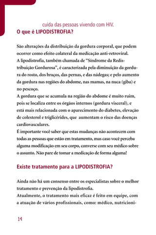 cuida das pessoas vivendo com HIV.
O que é LIPODISTROFIA?

São alterações da distribuição da gordura corporal, que podem
ocorrer como efeito colateral da medicação anti-retroviral.
A lipodistrofia, também chamada de “Síndrome da Redis-
tribuição Gordurosa”, é caracterizada pela diminuição da gordu-
ra do rosto, dos braços, das pernas, e das nádegas; e pelo aumento
da gordura nas regiões do abdome, nas mamas, na nuca (giba) e
no pescoço.
A gordura que se acumula na região do abdome é muito ruim,
pois se localiza entre os órgãos internos (gordura visceral), e
está mais relacionada com o aparecimento do diabetes, elevação
de colesterol e triglicérides, que aumentam o risco das doenças
cardiovasculares.
É importante você saber que estas mudanças não acontecem com
todas as pessoas que estão em tratamento, mas caso você perceba
alguma modificação em seu corpo, converse com seu médico sobre
o assunto. Não pare de tomar a medicação de forma alguma!


Existe tratamento para a LIPODISTROFIA?

Ainda não há um consenso entre os especialistas sobre o melhor
tratamento e prevenção da lipodistrofia.
Atualmente, o tratamento mais eficaz é feito em equipe, com
a atuação de vários profissionais, como: médico, nutricioni-


14
 