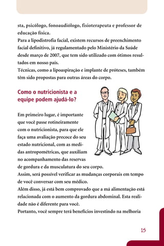 sta, psicólogo, fonoaudiólogo, fisioterapeuta e professor de
educação física.
Para a lipodistrofia facial, existem recursos de preenchimento
facial definitivo, já regulamentado pelo Ministério da Saúde
desde março de 2007, que tem sido utilizado com ótimos resul-
tados em nosso país.
Técnicas, como a lipoaspiração e implante de próteses, também
têm sido propostas para outras áreas do corpo.


Como o nutricionista e a
equipe podem ajudá-lo?

Em primeiro lugar, é importante
que você passe rotineiramente
com o nutricionista, para que ele
faça uma avaliação precoce do seu
estado nutricional, com as medi-
das antropométricas, que auxiliam
no acompanhamento das reservas
de gordura e da musculatura do seu corpo.
Assim, será possível verificar as mudanças corporais em tempo
de você conversar com seu médico.
Além disso, já está bem comprovado que a má alimentação está
relacionada com o aumento da gordura abdominal. Esta reali-
dade não é diferente para você.
Portanto, você sempre terá benefícios investindo na melhoria


                                                            15
 