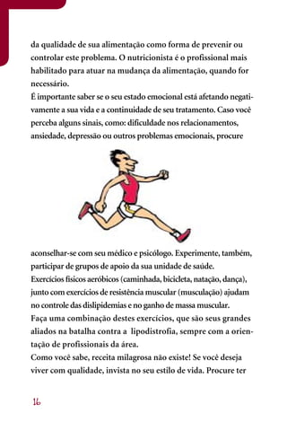 da qualidade de sua alimentação como forma de prevenir ou
controlar este problema. O nutricionista é o profissional mais
habilitado para atuar na mudança da alimentação, quando for
necessário.
É importante saber se o seu estado emocional está afetando negati-
vamente a sua vida e a continuidade de seu tratamento. Caso você
perceba alguns sinais, como: dificuldade nos relacionamentos,
ansiedade, depressão ou outros problemas emocionais, procure




aconselhar-se com seu médico e psicólogo. Experimente, também,
participar de grupos de apoio da sua unidade de saúde.
Exercícios físicos aeróbicos (caminhada, bicicleta, natação, dança),
junto com exercícios de resistência muscular (musculação) ajudam
no controle das dislipidemias e no ganho de massa muscular.
Faça uma combinação destes exercícios, que são seus grandes
aliados na batalha contra a lipodistrofia, sempre com a orien-
tação de profissionais da área.
Como você sabe, receita milagrosa não existe! Se você deseja
viver com qualidade, invista no seu estilo de vida. Procure ter


16
 