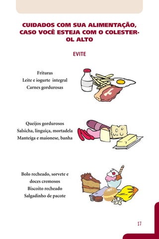 CUIDADOS COM SUA ALIMENTAÇÃO,
 CASO VOCÊ ESTEJA COM O COLESTER-
             OL ALTO

                                EVITE


           Frituras
  Leite e iogurte integral
    Carnes gordurosas




     Queijos gordurosos
Salsicha, linguiça, mortadela
Manteiga e maionese, banha




  Bolo recheado, sorvete e
      doces cremosos
     Biscoito recheado
   Salgadinho de pacote




                                        17
 