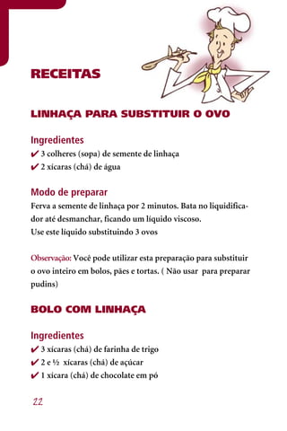RECEITAS


LINhAÇA PARA SUBSTITUIR O OVO

Ingredientes
 3 colheres (sopa) de semente de linhaça
 2 xícaras (chá) de água


Modo de preparar
Ferva a semente de linhaça por 2 minutos. Bata no liquidifica-
dor até desmanchar, ficando um líquido viscoso.
Use este líquido substituindo 3 ovos


Observação: Você pode utilizar esta preparação para substituir
o ovo inteiro em bolos, pães e tortas. ( Não usar para preparar
pudins)


BOLO COM LINhAÇA

Ingredientes
 3 xícaras (chá) de farinha de trigo
 2 e ½ xícaras (chá) de açúcar
 1 xícara (chá) de chocolate em pó


22
 