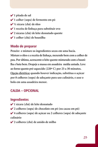  1 pitada de sal
 1 colher (sopa) de fermento em pó
 ½ xícara (chá) de óleo
 1 receita de linhaça para substituir ovo
 2 xícaras (chá) de leite desnatado quente
 1 colher (chá) de baunilha

Modo de preparar
Peneire e misture os ingredientes secos em uma bacia.
Misture o óleo e a receita de linhaça, mexendo bem com a colher de
pau. Por último, acrescente o leite quente misturado com a bauni-
lha e bata bem. Despeje a massa em assadeira média untada. Leve
ao forno quente pré-aquecido (220º C) por 25 a 30 minutos.
Opção dietética: quando houver indicação, substitua o açúcar
por 8 colheres (sopa) de adoçante para uso culinário, e asse o
bolo em uma assadeira menor.

CALDA – OPCIONAL

Ingredientes
 1 xícara (chá) de leite desnatado
 2 colheres (sopa) de chocolate em pó (ou cacau em pó)
 4 colheres (sopa) de açúcar ou 2 colheres (sopa) de adoçante
culinário
 2 colheres (chá) de amido de milho




                                                              23
 