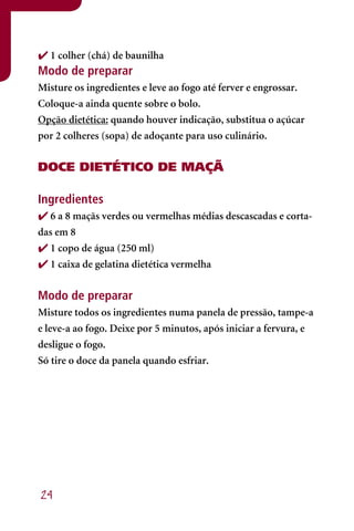  1 colher (chá) de baunilha
Modo de preparar
Misture os ingredientes e leve ao fogo até ferver e engrossar.
Coloque-a ainda quente sobre o bolo.
Opção dietética: quando houver indicação, substitua o açúcar
por 2 colheres (sopa) de adoçante para uso culinário.


DOCE DIETÉTICO DE MAÇÃ

Ingredientes
 6 a 8 maçãs verdes ou vermelhas médias descascadas e corta-
das em 8
 1 copo de água (250 ml)
 1 caixa de gelatina dietética vermelha


Modo de preparar
Misture todos os ingredientes numa panela de pressão, tampe-a
e leve-a ao fogo. Deixe por 5 minutos, após iniciar a fervura, e
desligue o fogo.
Só tire o doce da panela quando esfriar.




24
 