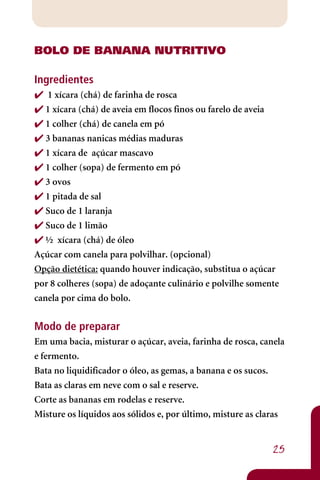 BOLO DE BANANA NUTRITIVO

Ingredientes
 1 xícara (chá) de farinha de rosca
 1 xícara (chá) de aveia em flocos finos ou farelo de aveia
 1 colher (chá) de canela em pó
 3 bananas nanicas médias maduras
 1 xícara de açúcar mascavo
 1 colher (sopa) de fermento em pó
 3 ovos
 1 pitada de sal
 Suco de 1 laranja
 Suco de 1 limão
 ½ xícara (chá) de óleo
Açúcar com canela para polvilhar. (opcional)
Opção dietética: quando houver indicação, substitua o açúcar
por 8 colheres (sopa) de adoçante culinário e polvilhe somente
canela por cima do bolo.


Modo de preparar
Em uma bacia, misturar o açúcar, aveia, farinha de rosca, canela
e fermento.
Bata no liquidificador o óleo, as gemas, a banana e os sucos.
Bata as claras em neve com o sal e reserve.
Corte as bananas em rodelas e reserve.
Misture os líquidos aos sólidos e, por último, misture as claras


                                                            25
 