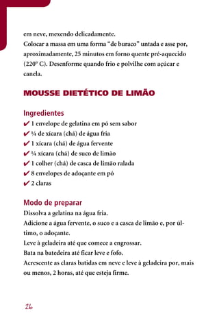 em neve, mexendo delicadamente.
Colocar a massa em uma forma “de buraco” untada e asse por,
aproximadamente, 25 minutos em forno quente pré-aquecido
(220° C). Desenforme quando frio e polvilhe com açúcar e
canela.


MOUSSE DIETÉTICO DE LIMÃO

Ingredientes
 1 envelope de gelatina em pó sem sabor
 ¼ de xícara (chá) de água fria
 1 xícara (chá) de água fervente
 ¼ xícara (chá) de suco de limão
 1 colher (chá) de casca de limão ralada
 8 envelopes de adoçante em pó
 2 claras

Modo de preparar
Dissolva a gelatina na água fria.
Adicione a água fervente, o suco e a casca de limão e, por úl-
timo, o adoçante.
Leve à geladeira até que comece a engrossar.
Bata na batedeira até ficar leve e fofo.
Acrescente as claras batidas em neve e leve à geladeira por, mais
ou menos, 2 horas, até que esteja firme.




26
 