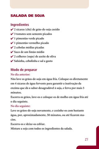 SALADA DE SOJA

Ingredientes
 2 xícaras (chá) de grão-de-soja cozido
 3 tomates sem semente picados
 1 pimentão verde picado
 1 pimentão vermelho picado
 2 cebolas médias picadas
 Suco de um limão médio
 2 colheres (sopa) de azeite de oliva
 Salsinha, cebolinha e sal a gosto


Modo de preparar
No dia anterior:
Não lave os grãos-de-soja em água fria. Coloque-os diretamente
em 4 xícaras de água fervente para garantir a inativação da
enzima que dá o sabor desagradável à soja, e ferva por mais 5
minutos.
Escorra os grãos, lave-os e coloque-os de molho em água fria até
o dia seguinte.
No dia seguinte:
Lave os grãos-de-soja novamente, e cozinhe-os com bastante
água, por, aproximadamente, 50 minutos, ou até ficarem ma-
cios.
Escorra-os e deixe-os esfriar.
Misture a soja com todos os ingredientes da salada.


                                                             27
 