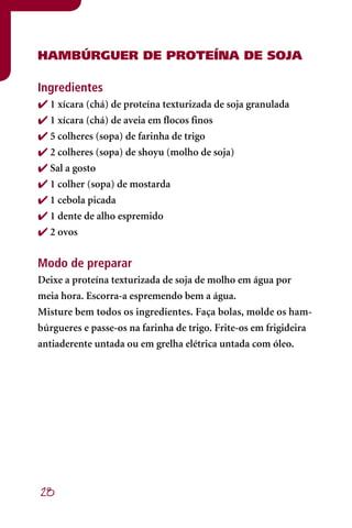 hAMBÚRGUER DE PROTEÍNA DE SOJA

Ingredientes
 1 xícara (chá) de proteína texturizada de soja granulada
 1 xícara (chá) de aveia em flocos finos
 5 colheres (sopa) de farinha de trigo
 2 colheres (sopa) de shoyu (molho de soja)
 Sal a gosto
 1 colher (sopa) de mostarda
 1 cebola picada
 1 dente de alho espremido
 2 ovos


Modo de preparar
Deixe a proteína texturizada de soja de molho em água por
meia hora. Escorra-a espremendo bem a água.
Misture bem todos os ingredientes. Faça bolas, molde os ham-
búrgueres e passe-os na farinha de trigo. Frite-os em frigideira
antiaderente untada ou em grelha elétrica untada com óleo.




28
 