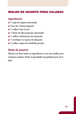 MOLhO DE IOGURTE PARA SALADAS

Ingredientes
 1 copo de iogurte desnatado
 Suco de 1 limão pequeno
 1 colher (chá) de sal
 1 dente de alho pequeno espremido
 1 colher (sobremesa) de mostarda
 1 envelope ou 5 gotas de adoçante
 1 colher (sopa) de cebolinha picada


Modo de preparar
Misture ou bata todos os ingredientes e use este molho para
temperar saladas. Pode ser guardado em geladeira por até 4
dias.




                                                              29
 