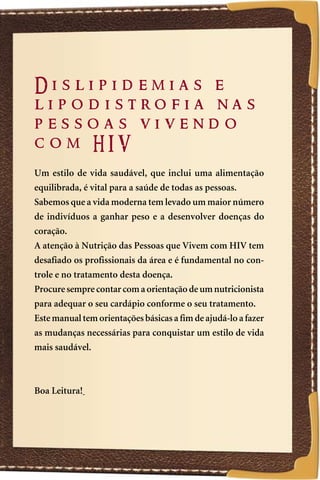 Dislipidemias e
lipodistrofia nas
pessoas vivendo
com HIV
Um estilo de vida saudável, que inclui uma alimentação
equilibrada, é vital para a saúde de todas as pessoas.
Sabemos que a vida moderna tem levado um maior número
de indivíduos a ganhar peso e a desenvolver doenças do
coração.
A atenção à Nutrição das Pessoas que Vivem com HIV tem
desafiado os profissionais da área e é fundamental no con-
trole e no tratamento desta doença.
Procure sempre contar com a orientação de um nutricionista
para adequar o seu cardápio conforme o seu tratamento.
Este manual tem orientações básicas a fim de ajudá-lo a fazer
as mudanças necessárias para conquistar um estilo de vida
mais saudável.



Boa Leitura!




                                                                3
 