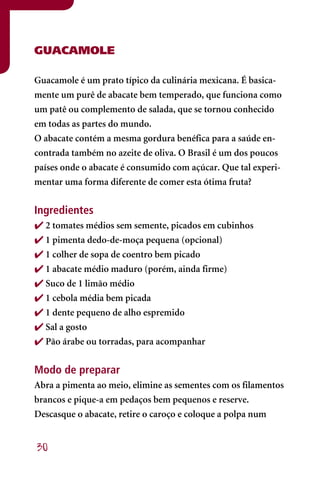 GUACAMOLE

Guacamole é um prato típico da culinária mexicana. É basica-
mente um purê de abacate bem temperado, que funciona como
um patê ou complemento de salada, que se tornou conhecido
em todas as partes do mundo.
O abacate contém a mesma gordura benéfica para a saúde en-
contrada também no azeite de oliva. O Brasil é um dos poucos
países onde o abacate é consumido com açúcar. Que tal experi-
mentar uma forma diferente de comer esta ótima fruta?


Ingredientes
 2 tomates médios sem semente, picados em cubinhos
 1 pimenta dedo-de-moça pequena (opcional)
 1 colher de sopa de coentro bem picado
 1 abacate médio maduro (porém, ainda firme)
 Suco de 1 limão médio
 1 cebola média bem picada
 1 dente pequeno de alho espremido
 Sal a gosto
 Pão árabe ou torradas, para acompanhar


Modo de preparar
Abra a pimenta ao meio, elimine as sementes com os filamentos
brancos e pique-a em pedaços bem pequenos e reserve.
Descasque o abacate, retire o caroço e coloque a polpa num


30
 