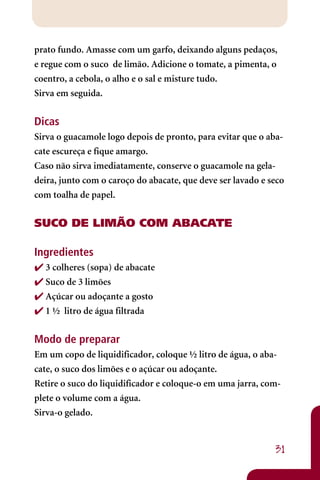 prato fundo. Amasse com um garfo, deixando alguns pedaços,
e regue com o suco de limão. Adicione o tomate, a pimenta, o
coentro, a cebola, o alho e o sal e misture tudo.
Sirva em seguida.


Dicas
Sirva o guacamole logo depois de pronto, para evitar que o aba-
cate escureça e fique amargo.
Caso não sirva imediatamente, conserve o guacamole na gela-
deira, junto com o caroço do abacate, que deve ser lavado e seco
com toalha de papel.


SUCO DE LIMÃO COM ABACATE

Ingredientes
 3 colheres (sopa) de abacate
 Suco de 3 limões
 Açúcar ou adoçante a gosto
 1 ½ litro de água filtrada


Modo de preparar
Em um copo de liquidificador, coloque ½ litro de água, o aba-
cate, o suco dos limões e o açúcar ou adoçante.
Retire o suco do liquidificador e coloque-o em uma jarra, com-
plete o volume com a água.
Sirva-o gelado.


                                                             31
 